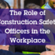 Role of Construction Safety Officers in the Workplace